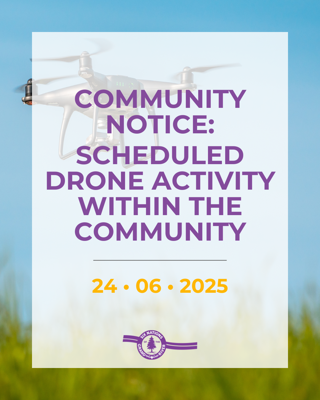 SCHEDULED DRONE ACTIVITY WITHIN THE COMMUNITY
Please be advised that drone activity is scheduled to take place on Wednesday, June 25, 2025, between the hours of 7:00 am and 12:00 pm in and around the Six Nations of the Grand River (SNGR) Parks and Recreation grounds